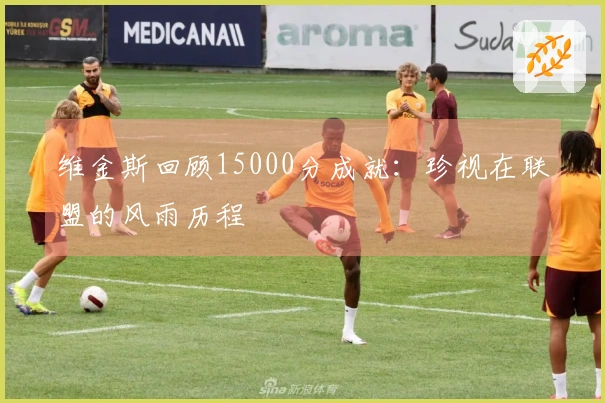 维金斯回顾15000分成就：珍视在联盟的风雨历程