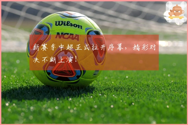 新赛季中超正式拉开序幕，精彩对决不断上演！