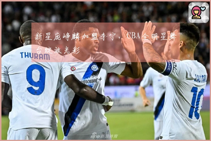 新星庞峥麟加盟李宁，CBA全明星舞台绽放光彩