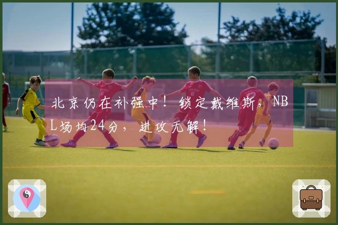 北京仍在补强中！锁定戴维斯，NBL场均24分，进攻无解！