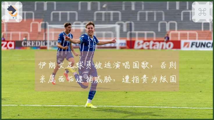 伊朗女足球员被迫演唱国歌，否则亲属面临逮捕威胁，遭指责为叛国者并可能判处死刑