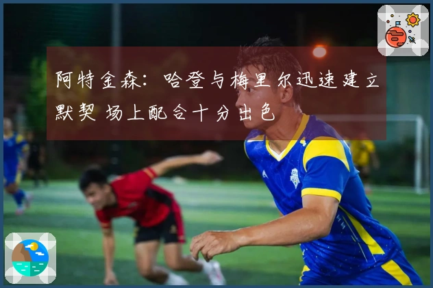 阿特金森：哈登与梅里尔迅速建立默契 场上配合十分出色