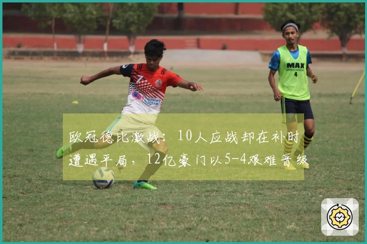 欧冠德比激战：10人应战却在补时遭遇平局，12亿豪门以5-4艰难晋级