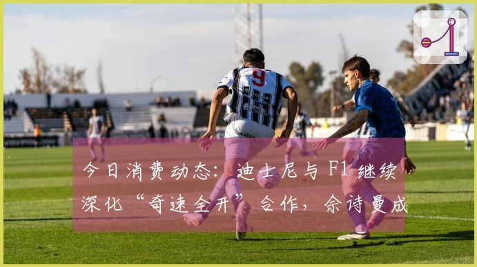 今日消费动态：迪士尼与 F1 继续深化“奇速全开”合作，佘诗曼成为施华洛世奇品牌代言人