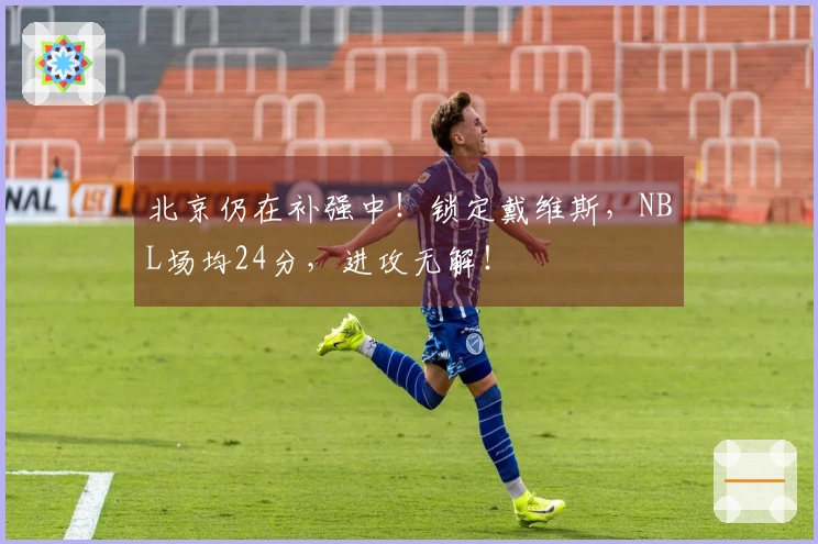 北京仍在补强中！锁定戴维斯，NBL场均24分，进攻无解！