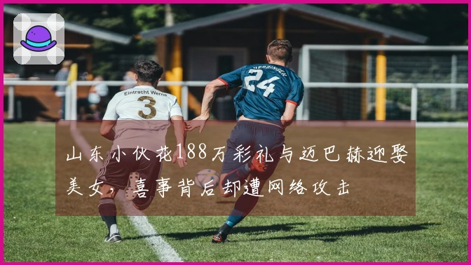 山东小伙花188万彩礼与迈巴赫迎娶美女，喜事背后却遭网络攻击