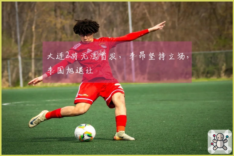 大连2将无法首发，李昂坚持立场，李国旭退让