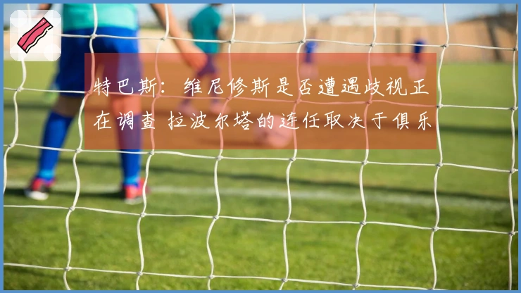 特巴斯:维尼修斯是否遭遇歧视正在调查 拉波尔塔的连任取决于俱乐部会员