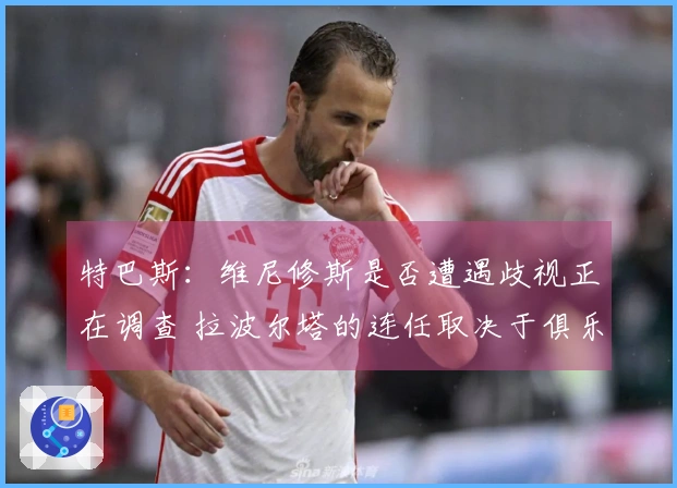 特巴斯：维尼修斯是否遭遇歧视正在调查 拉波尔塔的连任取决于俱乐部会员