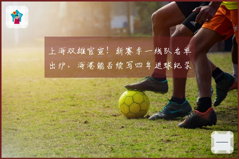 上海双雄官宣！新赛季一线队名单出炉，海港能否续写四年进球纪录？