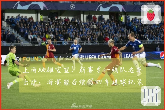 上海双雄官宣！新赛季一线队名单出炉，海港能否续写四年进球纪录？