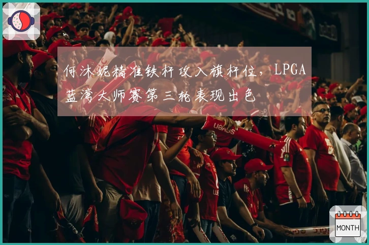 何沐妮精准铁杆攻入旗杆位，LPGA蓝湾大师赛第三轮表现出色