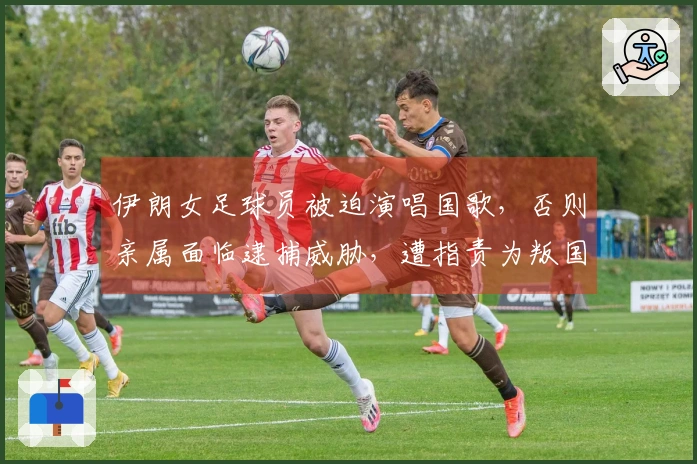 伊朗女足球员被迫演唱国歌，否则亲属面临逮捕威胁，遭指责为叛国者并可能判处死刑