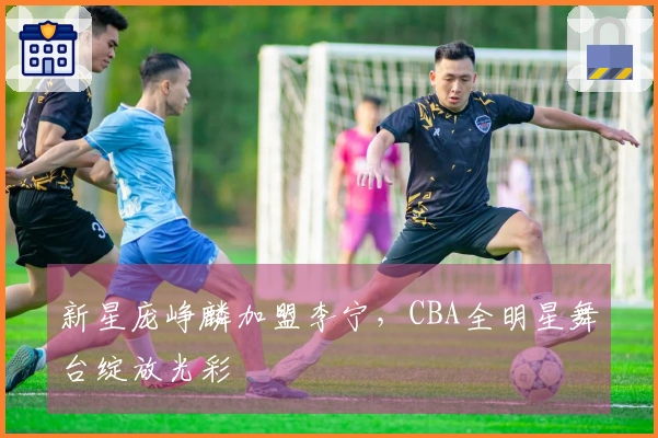 新星庞峥麟加盟李宁，CBA全明星舞台绽放光彩