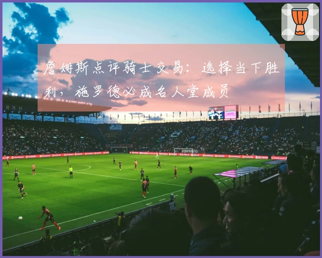 詹姆斯点评骑士交易：选择当下胜利，施罗德必成名人堂成员