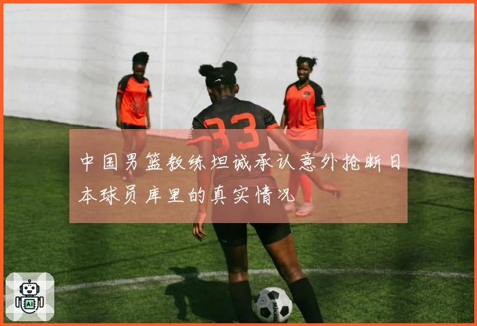 中国男篮教练坦诚承认意外抢断日本球员库里的真实情况